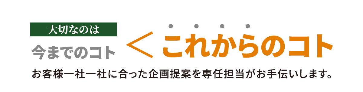 大切なのは、今までのコト、これからのコト、お客様一社一社に合った企画提案を専任担当がお手伝いします。